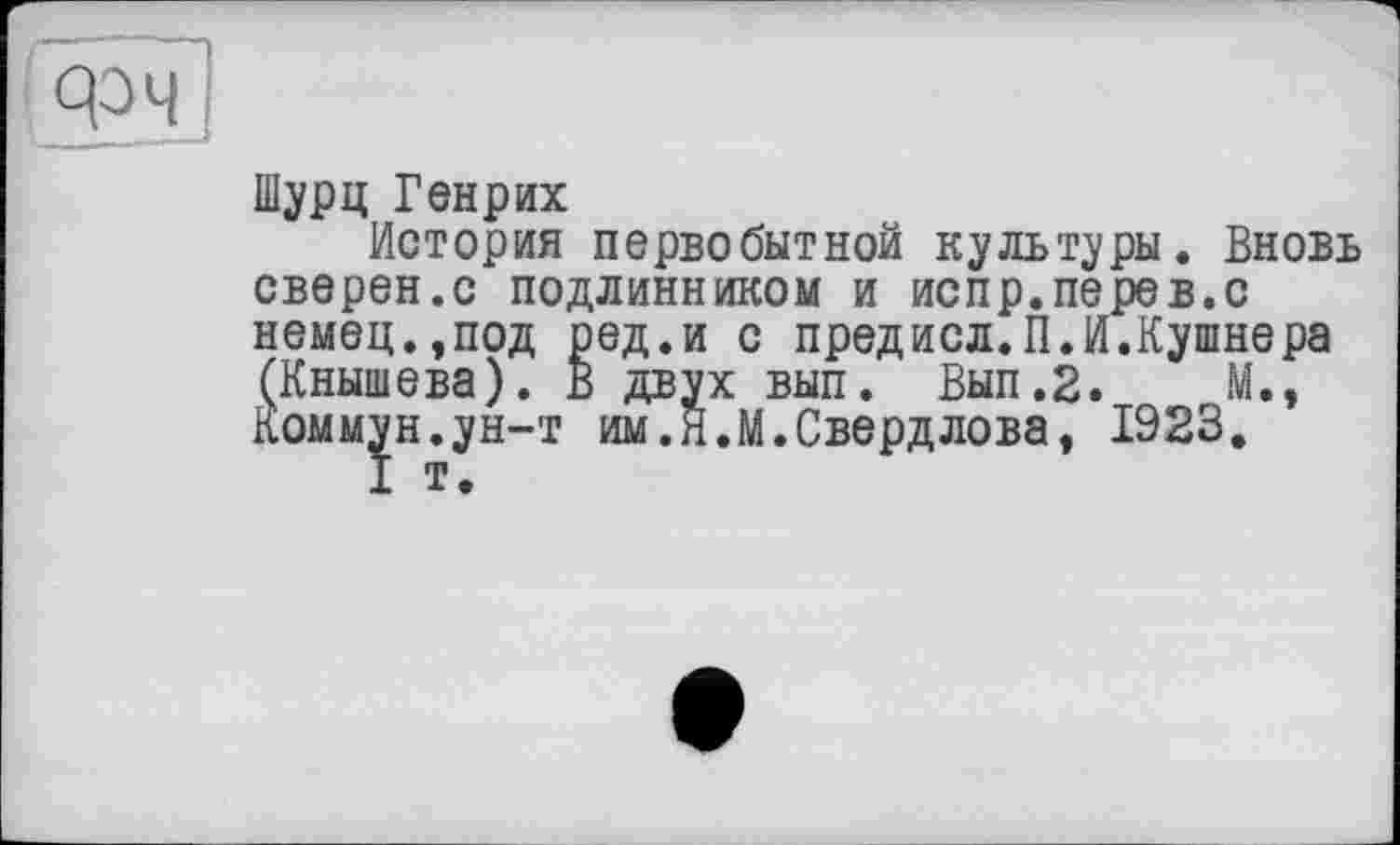 ﻿Шурц Генрих
История первобытной культуры. Вновь сверен.с подлинником и испр.перев.с
немец.,под ред.и с предисл. ПЛ.Кушнера (Кнышева). В двух вып. Вып.2.	М.,
Коммун.ун-т им.Я.М.Свердлова, 1923.